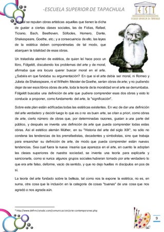 -Valor Creativo-
-ESCUELA SUPERIOR DE TAPACHULA
-
9
2el cual se reputan obras artísticas aquellas que tienen la dicha
de gustar a ciertas clases sociales, las de Fidias, Rafael,
Ticiano, Bach, Beethoven, Sófocles, Homero, Dante,
Shakespeare, Goethe, etc.; y a consecuencia de ello, las leyes
de la estética deben componérselas de tal modo, que
abarquen la totalidad de esas obras.
Un tratadista alemán de estética, de quien leí hace poco un
libro, Fólgeldt, discutiendo los problemas del arte y de moral,
afirmaba que era locura querer buscar moral en el arte.
¿Sabéis en que fundaba su argumentación? En que si el arte debía ser moral, ni Romeo y
Julieta de Shakespeare, ni el Wilhelm Meister de Goethe, serían obras de arte; y no pudiendo
dejar de ser esos libros obras de arte, toda la teoría de la moralidad en el arte se derrumbaba.
Fólgeldt buscaba una definición de arte que pudiera comprender esas dos obras y esto lo
conducía a proponer, como fundamento del arte, la "significación".
Sobre este plan están edificadas todas las estéticas existentes. En vez de dar una definición
del arte verdadero y decidir luego lo que es o no es buen arte, se citan a priori, como obras
de arte, cierto número de obras que, por determinadas razones, gustan a una parte del
público, y después se inventa una definición de arte que pueda comprender todas estas
obras. Así el estético alemán Múther, en su "Historia del arte del siglo XIX", no sólo no
condena las tendencias de los prerrafaelistas, decadentes y simbolistas, sino que trabaja
para ensanchar su definición de arte, de modo que pueda comprender están nuevas
tendencias. Sea cual fuera la nueva insania que aparezca en el arte, en cuento la adoptan
las clases superiores de nuestra sociedad, se inventa una teoría para explicarla y
sancionarla, como si nunca algunos grupos sociales hubieran tomado por arte verdadero lo
que era arte falso, deforme, vacío de sentido, y que no dejo huellas ni discípulos en pos de
sí.
La teoría del arte fundado sobre la belleza, tal como nos la expone la estética, no es, en
suma, otra cosa que la inclusión en la categoría de cosas "buenas" de una cosa que nos
agradó o nos agrada aún.
2 http://www.definicionabc.com/comunicacion/arte-contemporaneo.php
 