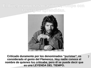 7
El Arte, en muchas ocasiones, rompe con
las reglas aprendidas.
Criticado duramente por los denominados “puristas”, es
Criticado duramente por los denominados “puristas”, es
considerado el genio del Flamenco. Hoy nadie conoce el
considerado el genio del Flamenco. Hoy nadie conoce el
nombre de quienes los criticaba, pero él se puede decir que
nombre de quienes los criticaba, pero él se puede decir que
es una LEYENDA DEL TIEMPO.
es una LEYENDA DEL TIEMPO.