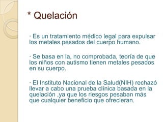 * Quelación
· Es un tratamiento médico legal para expulsar
los metales pesados del cuerpo humano.
· Se basa en la, no comprobada, teoría de que
los niños con autismo tienen metales pesados
en su cuerpo.
· El Instituto Nacional de la Salud(NIH) rechazó
llevar a cabo una prueba clínica basada en la
quelación ,ya que los riesgos pesaban más
que cualquier beneficio que ofrecieran.
 