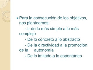  Para la consecución de los objetivos,
nos planteamos:
- Ir de lo más simple a lo más
complejo
- De lo concreto a lo abstracto
- De la directividad a la promoción
de la autonomía
- De lo imitado a lo espontáneo
 
