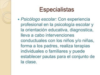 Especialistas
 Psicólogo escolar: Con experiencia
profesional en la psicología escolar y
la orientación educativa, diagnostica,
lleva a cabo intervenciones
conductuales con los niños y/o niñas,
forma a los padres, realiza terapias
individuales o familiares y puede
establecer pautas para el conjunto de
la clase.
 