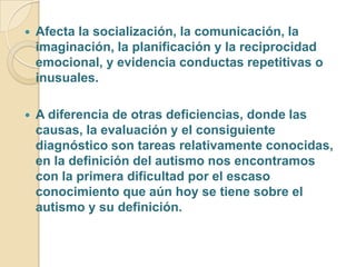  Afecta la socialización, la comunicación, la
imaginación, la planificación y la reciprocidad
emocional, y evidencia conductas repetitivas o
inusuales.
 A diferencia de otras deficiencias, donde las
causas, la evaluación y el consiguiente
diagnóstico son tareas relativamente conocidas,
en la definición del autismo nos encontramos
con la primera dificultad por el escaso
conocimiento que aún hoy se tiene sobre el
autismo y su definición.
 
