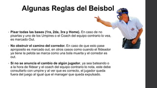 Algunas Reglas del Beisbol
• Pisar todas las bases (1ra, 2da, 3ra y Home). En caso de no
pisarlas y uno de los Umpires o el Coach del equipo contrario lo vea,
es marcado Out.
• No obstruir el camino del corredor. En caso de que esto pase
aproposito es marcado out, en otros casos como cuando el fildeador
ya tiene la pelota se marca como una bola muerta y el corredor es
out.
• Si no se anuncia el cambio de algún jugador, ya sea bateando o
a la hora de fildear y el coach del equipo contrario lo nota, este debe
consultarlo con umpire y al ver que es correcto, el jugador queda
fuera del juego al igual que el manager que queda expulsado.
 