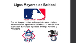 Ligas Mayores de Beisbol
• Son las ligas de beisbol profesional de mayor nivel en
Estados Unidos y posiblemente del mundo. Actualmente
cuenta con 30 equipos repartidos en la liga Nacional y
Americana
 