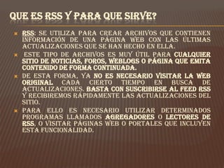 QUE ES RSS Y PARA QUE SIRVE?
   RSS: se utiliza para crear archivos que contienen
    información de una página web con las últimas
    actualizaciones que se han hecho en ella.
    Este tipo de archivos es muy útil para cualquier
    sitio de noticias, foros, weblogs o página que emita
    contenido de forma continuada.
   De esta forma, ya no es necesario visitar la web
    original cada cierto tiempo en busca de
    actualizaciones. Basta con suscribirse al feed RSS
    y recibiremos rápidamente las actualizaciones del
    sitio.
   Para ello es necesario utilizar determinados
    programas llamados Agregadores o Lectores de
    RSS, o visitar páginas web o portales que incluyen
    esta funcionalidad.
 