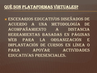 QUÉ SON PLATAFORMAS VIRTUALES?

   Escenarios educativos diseñados de
    acuerdo a una metodología de
    acompañamiento     a     distancia
    Herramientas basadas en páginas
    Web para la organización e
    implantación de cursos en línea o
    para      apoyar       actividades
    educativas presenciales.
 