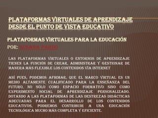 PLATAFORMAS VIRTUALES DE APRENDIZAJE
DESDE EL PUNTO DE VISTA EDUCATIVO

Plataformas virtuales para la educación
Por: Susana Pardo

Las plataformas virtuales o entornos de aprendizaje
tienen la función de crear, administrar y gestionar de
manera más flexible los contenidos vía Internet

Así pues, podemos afirmar, que el marco virtual es un
medio altamente cualificado para la enseñanza del
futuro, no sólo como espacio formativo sino como
experimento social de aprendizaje personalizado.
Dotando a las plataformas de las destrezas didácticas
adecuadas para el desarrollo de los contenidos
educativos, podremos contribuir a una educación
tecnológica mucho más completa y eficiente.
 