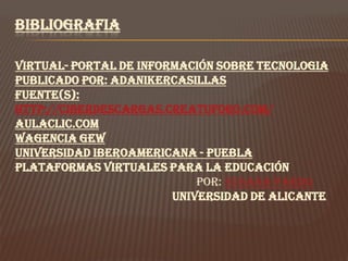 BIBLIOGRAFIA

VIRTUAL- PORTAL DE INFORMACIÓN SOBRE TECNOLOGIA
PUBLICADO POR: ADANIKERCASILLAS
Fuente(s):
http://ciberdescargas.creatuforo.com/
AULACLIC.COM
WAGENCIA GEW
UNIVERSIDAD IBEROAMERICANA - PUEBLA
Plataformas virtuales para la educación
                            Por: Susana Pardo
                        Universidad de Alicante
 