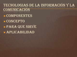 TECNOLOGIAS DE LA INFORMACIÓN Y LA
COMUNICACIÓN
 COMPONENTES

 CONCEPTO

 PARA QUE SIRVE
 APLICABILIDAD
 