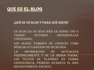 QUE ES EL BLOG

  ¿Qué es un Blog y para qué sirve?

  Un blog es un sitio Web en donde uno o
  varios      autores       desarrollan
  contenidos.
  Los blogs también se conocen como
  weblog o cuaderno de bitácora.
  La    información     se    actualiza
  periódicamente y de la misma forma,
  los textos se plasman en forma
  cronológica; primero aparece el más
  recientemente escrito.
 