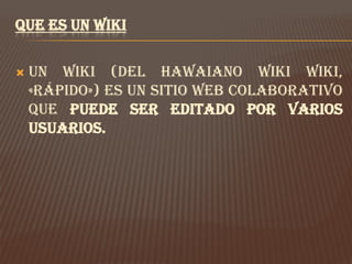 QUE ES UN WIKI

   Un Wiki (del hawaiano wiki wiki,
    «rápido») es un sitio web colaborativo
    que puede ser editado por varios
    usuarios.
 