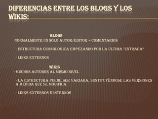 DIFERENCIAS ENTRE LOS BLOGS Y LOS
WIKIS:

                Blogs
 Normalmente un sólo autor/editor + comentarios

 - Estructura cronológica empezando por la última "entrada“

 - Links externos

                 Wikis
 - Muchos autores al mismo nivel

 - La estructura puede ser variada, sustituyéndose las versiones
 a medida que se modifica.

 - Links externos e internos
 