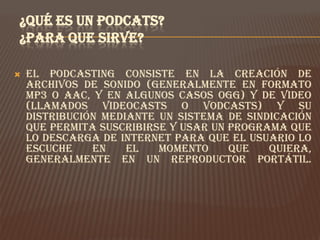 ¿QUÉ ES UN PODCATS?
¿PARA QUE SIRVE?

   El podcasting consiste en la creación de
    archivos de sonido (generalmente en formato
    mp3 o AAC, y en algunos casos ogg) y de video
    (llamados videocasts o vodcasts) y su
    distribución mediante un sistema de sindicación
    que permita suscribirse y usar un programa que
    lo descarga de Internet para que el usuario lo
    escuche    en    el   momento     que   quiera,
    generalmente en un reproductor portátil.
 