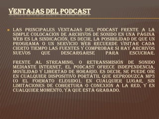 VENTAJAS DEL PODCAST

   Las principales ventajas del podcast frente a la
    simple colocación de archivos de sonido en una página
    web es la sindicación, es decir, la posibilidad de que un
    programa o un servicio web recuerde visitar cada
    cierto tiempo las fuentes y comprobar si hay archivos
    nuevos     que     descargarse       para      escuchar.
    Frente al streaming, o retransmisión de sonido
    mediante Internet, el podcast ofrece independencia,
    movilidad y libertad de horario. Es decir, se puede oír
    en cualquier dispositivo portátil que reproduzca MP3
    (o el formato elegido), en cualquier lugar, sin
    limitaciones de cobertura o conexión a la Red, y en
    cualquier momento, ya que está grabado.
 