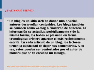 ¿PARA QUÉ SIRVE?
• Un blog es un sitio Web en donde uno o varios
autores desarrollan contenidos. Los blogs también
se conocen como weblog o cuaderno de bitácora. La
información se actualiza periódicamente y,de la
misma forma, los textos se plasman en forma
cronológica; primero aparece el más recientemente
escrita. En cada artículo de un blog, los lectores
tienen la capacidad de dejar sus comentarios. A su
vez, estos pueden ser contestados por el autor de
manera que se va creando un diálogo.
http://www.ivirtual.info/articulos/2-sitios-web/7-ique-es-un-blog-y-para-que-sirve.html
 