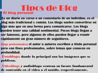 Tipos de Blog• El blog personal
Es un diario en curso o un comentario de un individuo, es el
blog más tradicional y común. Los blogs suelen convertirse en
algo más que en una forma para comunicarse. Los blogs
pueden tener una calidad sentimental. Pocos blogs llegan a
ser famosos, pero algunos de ellos pueden llegar a reunir
rápidamente un gran número de seguidores.
Blogs profesionales: el autor o autores escriben a título personal
pero con fines profesionales, sobre temas que conocen en
profundidad.
Fotoblogs: donde lo principal son las imágenes que se
publican.
Videoblogs y audioblogs: centran su fuente fundamental
de contenido en el video o el sonido, respectivamente.
 
