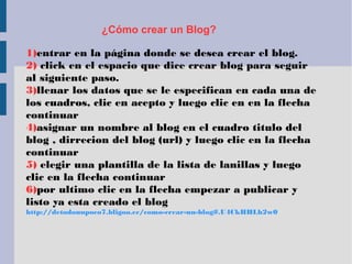 ¿Cómo crear un Blog?
1)entrar en la página donde se desea crear el blog.
2) click en el espacio que dice crear blog para seguir
al siguiente paso.
3)llenar los datos que se le especifican en cada una de
los cuadros, clic en acepto y luego clic en en la flecha
continuar
4)asignar un nombre al blog en el cuadro titulo del
blog , dirrecion del blog (url) y luego clic en la flecha
continuar
5) elegir una plantilla de la lista de lanillas y luego
clic en la flecha continuar
6)por ultimo clic en la flecha empezar a publicar y
listo ya esta creado el blog
http://detodounpoco7.bligoo.ec/como-crear-un-blog#.U4CkHHLh2w0
 