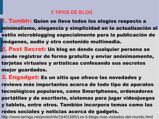 5 TIPOS DE BLOG
1. Tumblr: Quien se lleva todos los elogios respecto a
minimalismo, elegancia y simplicidad en la actualización al
estilo microblogging especialmente para la publicación de
imágenes, audio y otro contenido multimedia.
2. Post Secret: Un blog en donde cualquier persona se
puede registrar de forma gratuita y enviar anónimamente,
tarjetas virtuales y artísticas confesando sus secretos
mejor guardados.
3. Engadget: Es un sitio que ofrece las novedades y
reviews más importantes acerca de todo tipo de aparatos
tecnológicos populares, como Smartphones, ordenadores
portátiles y de escritorio, sistemas para jugar videojuegos
y tablets, entre otros. También incorpora temas como las
redes sociales y noticias acerca de gadgets.
http://www.taringa.net/posts/info/16401685/Los-5-blogs-mas-visitados-del-mundo.html
 