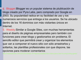4. Blogger:Blogger es un popular sistema de plublicación de
blogs creado por Pyra Labs, pero comprado por Google en
2003. Su popularidad radica en su facilidad de uso y los
numerosos servicios que entrega a los usuarios. Se ha ubicado
dentro de los 16 dominios con más visitantes únicos en
Internet.
5. Weebly:Similar a Google Sites, con muchas herramientas
para el diseño de páginas empresariales pero también con
funciones para crear blogs y gestionarlos sin problema. El
sencillo editor que permitirá crear y organizar los elementos
que van a componer el nuevo sitio con sólo arrastrarlos y
soltarlos, las plantillas profesionales con que dispone, las
opciones para moderar comentarios
http://wwwhatsnew.com/2012/03/24/las-10-mejores-plataformas-online-para-crear-tu-propio-blog-gratis/
 