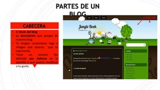 CABECERA
• El título del blog
• La descripción que pongas de
nuestro blog.
• Tu imagen corporativa: logo o
imagen que quieras que te
represente.
• Tiene un tamaño fijo
definido por defecto en la
plantilla y que podrás modificar
a tu gusto.
PARTES DE UN
BLOG CABECER
A
 