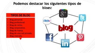 Podemos destacar los siguientes tipos de
blogs:
TIPOS DE BLOG
• Blog personal.
• Blog profesional.
• Blog de nicho.
• Blog corporativo.
• Blog de marca.
• Blog de una red privada.
• Blog metralla.
 