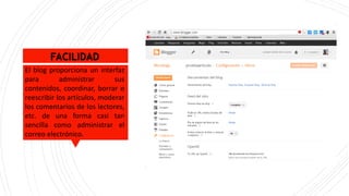 FACILIDAD
El blog proporciona un interfaz
para administrar sus
contenidos, coordinar, borrar o
reescribir los artículos, moderar
los comentarios de los lectores,
etc. de una forma casi tan
sencilla como administrar el
correo electrónico.
 