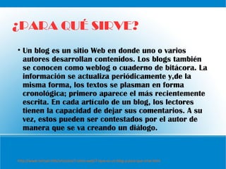 ¿PARA QUÉ SIRVE?
• Un blog es un sitio Web en donde uno o varios
autores desarrollan contenidos. Los blogs también
se conocen como weblog o cuaderno de bitácora. La
información se actualiza periódicamente y,de la
misma forma, los textos se plasman en forma
cronológica; primero aparece el más recientemente
escrita. En cada artículo de un blog, los lectores
tienen la capacidad de dejar sus comentarios. A su
vez, estos pueden ser contestados por el autor de
manera que se va creando un diálogo.
http://www.ivirtual.info/articulos/2-sitios-web/7-ique-es-un-blog-y-para-que-sirve.html
 