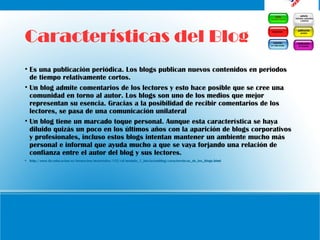 Características del Blog
• Es una publicación periódica. Los blogs publican nuevos contenidos en periodos
de tiempo relativamente cortos.
• Un blog admite comentarios de los lectores y esto hace posible que se cree una
comunidad en torno al autor. Los blogs son uno de los medios que mejor
representan su esencia. Gracias a la posibilidad de recibir comentarios de los
lectores, se pasa de una comunicación unilateral
• Un blog tiene un marcado toque personal. Aunque esta característica se haya
diluido quizás un poco en los últimos años con la aparición de blogs corporativos
y profesionales, incluso estos blogs intentan mantener un ambiente mucho más
personal e informal que ayuda mucho a que se vaya forjando una relación de
confianza entre el autor del blog y sus lectores.
• http://www.ite.educacion.es/formacion/materiales/155/cd/modulo_1_Iniciacionblog/caractersticas_de_los_blogs.html
 