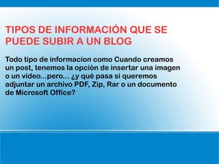 TIPOS DE INFORMACIÓN QUE SE
PUEDE SUBIR A UN BLOG
Todo tipo de informacion como Cuando creamos
un post, tenemos la opción de insertar una imagen
o un video...pero... ¿y qué pasa si queremos
adjuntar un archivo PDF, Zip, Rar o un documento
de Microsoft Office?
 