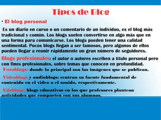 Tipos de Blog
• El blog personal
Es un diario en curso o un comentario de un individuo, es el blog más
tradicional y común. Los blogs suelen convertirse en algo más que en
una forma para comunicarse. Los blogs pueden tener una calidad
sentimental. Pocos blogs llegan a ser famosos, pero algunos de ellos
pueden llegar a reunir rápidamente un gran número de seguidores.
Blogs profesionales: el autor o autores escriben a título personal pero
con fines profesionales, sobre temas que conocen en profundidad.
Fotoblogs: donde lo principal son las imágenes que se publican.
Videoblogs y audioblogs: centran su fuente fundamental de
contenido en el video o el sonido, respectivamente.
Edublogs: blogs educativos en los que profesores plantean
actividades que comparten con sus alumnos.
 