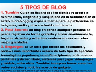 5 TIPOS DE BLOG
1. Tumblr: Quien se lleva todos los elogios respecto a
minimalismo, elegancia y simplicidad en la actualización al
estilo microblogging especialmente para la publicación de
imágenes, audio y otro contenido multimedia.
2. Post Secret: Un blog en donde cualquier persona se
puede registrar de forma gratuita y enviar anónimamente,
tarjetas virtuales y artísticas confesando sus secretos
mejor guardados.
3. Engadget: Es un sitio que ofrece las novedades y
reviews más importantes acerca de todo tipo de aparatos
tecnológicos populares, como Smartphones, ordenadores
portátiles y de escritorio, sistemas para jugar videojuegos
y tablets, entre otros. También incorpora temas como las
redes sociales y noticias acerca de gadgets.
http://www.taringa.net/posts/info/16401685/Los-5-blogs-mas-visitados-del-mundo.html
 