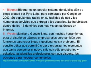 4. Blogger:Blogger es un popular sistema de plublicación de
blogs creado por Pyra Labs, pero comprado por Google en
2003. Su popularidad radica en su facilidad de uso y los
numerosos servicios que entrega a los usuarios. Se ha ubicado
dentro de los 16 dominios con más visitantes únicos en
Internet.
5. Weebly:Similar a Google Sites, con muchas herramientas
para el diseño de páginas empresariales pero también con
funciones para crear blogs y gestionarlos sin problema. El
sencillo editor que permitirá crear y organizar los elementos
que van a componer el nuevo sitio con sólo arrastrarlos y
soltarlos, las plantillas profesionales con que dispone, las
opciones para moderar comentarios
http://wwwhatsnew.com/2012/03/24/las-10-mejores-plataformas-online-para-crear-tu-propio-blog-gratis/
 