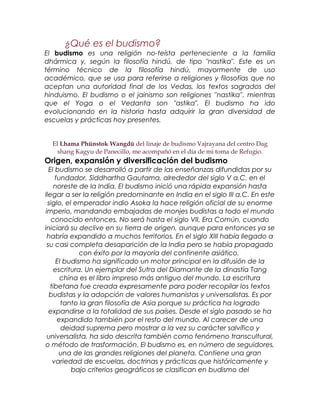 ¿Qué es el budismo?
El budismo es una religión no-teísta perteneciente a la familia
dhármica y, según la filosofía hindú, de tipo "nastika". Este es un
término técnico de la filosofía hindú, mayormente de uso
académico, que se usa para referirse a religiones y filosofías que no
aceptan una autoridad final de los Vedas, los textos sagrados del
hinduismo. El budismo o el jainismo son religiones ''nastika'', mientras
que el Yoga o el Vedanta son "astika". El budismo ha ido
evolucionando en la historia hasta adquirir la gran diversidad de
escuelas y prácticas hoy presentes.
El Lhama Phünstok Wangdü del linaje de budismo Vajrayana del centro Dag
shang Kagyu de Panecillo, me acompañó en el día de mi toma de Refugio.
Origen, expansión y diversificación del budismo
El budismo se desarrolló a partir de las enseñanzas difundidas por su
fundador, Siddhartha Gautama, alrededor del siglo V a.C. en el
noreste de la India. El budismo inició una rápida expansión hasta
llegar a ser la religión predominante en India en el siglo III a.C. En este
siglo, el emperador indio Asoka la hace religión oficial de su enorme
imperio, mandando embajadas de monjes budistas a todo el mundo
conocido entonces. No será hasta el siglo VII, Era Común, cuando
iniciará su declive en su tierra de origen, aunque para entonces ya se
habría expandido a muchos territorios. En el siglo XIII había llegado a
su casi completa desaparición de la India pero se había propagado
con éxito por la mayoría del continente asiático.
El budismo ha significado un motor principal en la difusión de la
escritura. Un ejemplar del Sutra del Diamante de la dinastía Tang
china es el libro impreso más antiguo del mundo. La escritura
tibetana fue creada expresamente para poder recopilar los textos
budistas y la adopción de valores humanistas y universalistas. Es por
tanto la gran filosofía de Asia porque su práctica ha logrado
expandirse a la totalidad de sus países. Desde el siglo pasado se ha
expandido también por el resto del mundo. Al carecer de una
deidad suprema pero mostrar a la vez su carácter salvífico y
universalista, ha sido descrita también como fenómeno transcultural,
o método de trasformación. El budismo es, en número de seguidores,
una de las grandes religiones del planeta. Contiene una gran
variedad de escuelas, doctrinas y prácticas que históricamente y
bajo criterios geográficos se clasifican en budismo del
 