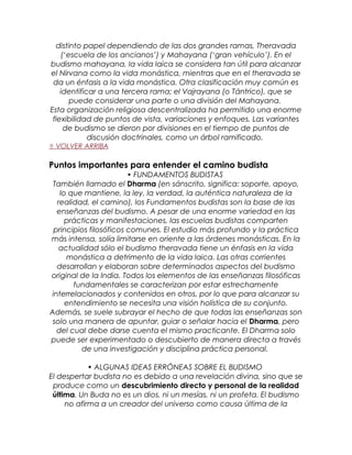 distinto papel dependiendo de las dos grandes ramas, Theravada
(‘escuela de los ancianos’) y Mahayana (‘gran vehículo’). En el
budismo mahayana, la vida laica se considera tan útil para alcanzar
el Nirvana como la vida monástica, mientras que en el theravada se
da un énfasis a la vida monástica. Otra clasificación muy común es
identificar a una tercera rama; el Vajrayana (o Tántrico), que se
puede considerar una parte o una división del Mahayana.
Esta organización religiosa descentralizada ha permitido una enorme
flexibilidad de puntos de vista, variaciones y enfoques. Las variantes
de budismo se dieron por divisiones en el tiempo de puntos de
discusión doctrinales, como un árbol ramificado.
⇑ VOLVER ARRIBA
Puntos importantes para entender el camino budista
• FUNDAMENTOS BUDISTAS
También llamado el Dharma (en sánscrito, significa: soporte, apoyo,
lo que mantiene, la ley, la verdad, la auténtica naturaleza de la
realidad, el camino), los Fundamentos budistas son la base de las
enseñanzas del budismo. A pesar de una enorme variedad en las
prácticas y manifestaciones, las escuelas budistas comparten
principios filosóficos comunes. El estudio más profundo y la práctica
más intensa, solía limitarse en oriente a las órdenes monásticas. En la
actualidad sólo el budismo theravada tiene un énfasis en la vida
monástica a detrimento de la vida laica. Las otras corrientes
desarrollan y elaboran sobre determinados aspectos del budismo
original de la India. Todos los elementos de las enseñanzas filosóficas
fundamentales se caracterizan por estar estrechamente
interrelacionados y contenidos en otros, por lo que para alcanzar su
entendimiento se necesita una visión holística de su conjunto.
Además, se suele subrayar el hecho de que todas las enseñanzas son
solo una manera de apuntar, guiar o señalar hacia el Dharma, pero
del cual debe darse cuenta el mismo practicante. El Dharma solo
puede ser experimentado o descubierto de manera directa a través
de una investigación y disciplina práctica personal.
• ALGUNAS IDEAS ERRÓNEAS SOBRE EL BUDISMO
El despertar budista no es debido a una revelación divina, sino que se
produce como un descubrimiento directo y personal de la realidad
última. Un Buda no es un dios, ni un mesías, ni un profeta. El budismo
no afirma a un creador del universo como causa última de la
 