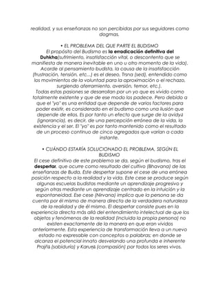 realidad, y sus enseñanzas no son percibidas por sus seguidores como
dogmas.
• EL PROBLEMA DEL QUE PARTE EL BUDISMO
El propósito del Budismo es la erradicación definitiva del
Duhkha(sufrimiento, insatisfacción vital, o descontento que se
manifiesta de manera inevitable en uno u otro momento de la vida).
Acorde al pensamiento budista, la causa de la insatisfacción
(frustración, tensión, etc...) es el deseo, Trsna (sed), entendido como
los movimientos de la voluntad para la aproximación o el rechazo,
surgiendo aferramiento, aversión, temor, etc.).
Todas estas pasiones se desarrollan por un yo que es vivido como
totalmente existente y que de ese modo los padece. Pero debido a
que el "yo" es una entidad que depende de varios factores para
poder existir, es considerado en el budismo como una ilusión que
depende de ellos. Es por tanto un efecto que surge de la avidyā
(ignorancia), es decir, de una percepción errónea de la vida, la
existencia y el ser. El "yo" es por tanto mantenido como el resultado
de un proceso continuo de cinco agregados que varían a cada
instante.
• CUÁNDO ESTARÍA SOLUCIONADO EL PROBLEMA, SEGÚN EL
BUDISMO
El cese definitivo de este problema se da, según el budismo, tras el
despertar, que ocurre como resultado del cultivo (Bhavana) de las
enseñanzas de Buda. Este despertar supone el cese de una errónea
posición respecto a la realidad y la vida. Este cese se produce según
algunas escuelas budistas mediante un aprendizaje progresivo y
según otras mediante un aprendizaje centrado en la intuición y la
espontaneidad. Ese cese (Nirvana) implica que la persona se da
cuenta por él mismo de manera directa de la verdadera naturaleza
de la realidad y de él mismo. El despertar consiste pues en la
experiencia directa más allá del entendimiento intelectual de que los
objetos y fenómenos de la realidad (incluida la propia persona) no
existen exactamente de la manera en que eran vividos
anteriormente. Esta experiencia de transformación lleva a un nuevo
estado no expresable con conceptos o palabras; en donde se
alcanza el potencial innato desvelando una profunda e inherente
Prajñā (sabiduría) y Karu āṇ (compasión) por todos los seres vivos.
 
