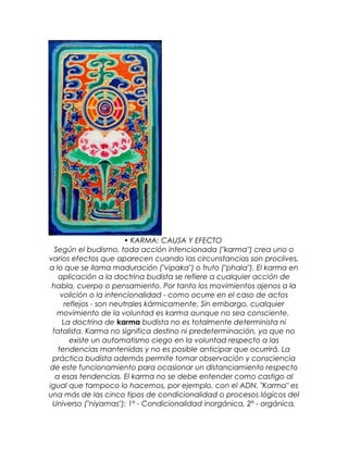 • KARMA: CAUSA Y EFECTO
Según el budismo, toda acción intencionada ("karma") crea uno o
varios efectos que aparecen cuando las circunstancias son proclives,
a lo que se llama maduración ("vipaka") o fruto ("phala"). El karma en
aplicación a la doctrina budista se refiere a cualquier acción de
habla, cuerpo o pensamiento. Por tanto los movimientos ajenos a la
volición o la intencionalidad - como ocurre en el caso de actos
reflejos - son neutrales kármicamente. Sin embargo, cualquier
movimiento de la voluntad es karma aunque no sea consciente.
La doctrina de karma budista no es totalmente determinista ni
fatalista. Karma no significa destino ni predeterminación, ya que no
existe un automatismo ciego en la voluntad respecto a las
tendencias mantenidas y no es posible anticipar que ocurrirá. La
práctica budista además permite tomar observación y consciencia
de este funcionamiento para ocasionar un distanciamiento respecto
a esas tendencias. El karma no se debe entender como castigo al
igual que tampoco lo hacemos, por ejemplo, con el ADN. "Karma" es
una más de las cinco tipos de condicionalidad o procesos lógicos del
Universo ("niyamas"): 1º - Condicionalidad inorgánica, 2º - orgánica,
 