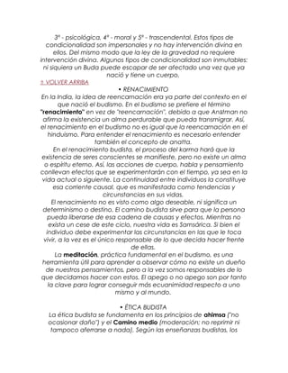 3º - psicológica, 4º - moral y 5º - trascendental. Estos tipos de
condicionalidad son impersonales y no hay intervención divina en
ellos. Del mismo modo que la ley de la gravedad no requiere
intervención divina. Algunos tipos de condicionalidad son inmutables:
ni siquiera un Buda puede escapar de ser afectado una vez que ya
nació y tiene un cuerpo.
⇑ VOLVER ARRIBA
• RENACIMIENTO
En la India, la idea de reencarnación era ya parte del contexto en el
que nació el budismo. En el budismo se prefiere el término
"renacimiento" en vez de "reencarnación", debido a que Anātman no
afirma la existencia un alma perdurable que pueda transmigrar. Así,
el renacimiento en el budismo no es igual que la reencarnación en el
hinduismo. Para entender el renacimiento es necesario entender
también el concepto de anatta.
En el renacimiento budista, el proceso del karma hará que la
existencia de seres conscientes se manifieste, pero no existe un alma
o espíritu eterno. Así, las acciones de cuerpo, habla y pensamiento
conllevan efectos que se experimentarán con el tiempo, ya sea en la
vida actual o siguiente. La continuidad entre individuos la constituye
esa corriente causal, que es manifestada como tendencias y
circunstancias en sus vidas.
El renacimiento no es visto como algo deseable, ni significa un
determinismo o destino. El camino budista sirve para que la persona
pueda liberarse de esa cadena de causas y efectos. Mientras no
exista un cese de este ciclo, nuestra vida es Samsárica. Si bien el
individuo debe experimentar las circunstancias en las que le toca
vivir, a la vez es el único responsable de lo que decida hacer frente
de ellas.
La meditación, práctica fundamental en el budismo, es una
herramienta útil para aprender a observar cómo no existe un dueño
de nuestros pensamientos, pero a la vez somos responsables de lo
que decidamos hacer con estos. El apego o no apego son por tanto
la clave para lograr conseguir más ecuanimidad respecto a uno
mismo y al mundo.
• ÉTICA BUDISTA
La ética budista se fundamenta en los principios de ahimsa ("no
ocasionar daño") y el Camino medio (moderación; no reprimir ni
tampoco aferrarse a nada). Según las enseñanzas budistas, los
 