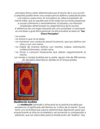 principios éticos están determinados por el hecho de si una acción
cualquiera podría tener una consecuencia dañina o perjudicial para
uno mismo o para otros. En el budismo se utiliza la expresión de
mente hábil, que es aquella que evita todas las acciones propensas
a causar sufrimiento o remordimiento. El esfuerzo y la intención
empleados determinarán la carga kármica de la acción.
A diferencia de una regla impuesta por una autoridad, un precepto
es una base o guía ética personal. La ética budista se basa en "Los
Cinco Preceptos":
◦no matar.
◦no tomar lo que no es dado.
◦no mantener una conducta sexual incorrecta, que sea dañina con
otros o con uno mismo.
◦no hablar de manera dañina: con mentira, rudeza, ostentación,
cotilleo/chismorreo, charla vana.
◦no tomar o consumir intoxicantes que alteren negativamente la
mente.
Los monjes y monjas budistas por su parte, siguen más de 200 normas
de disciplina descritas en detalle en el Vinaya pitaka.
⇑ VOLVER ARRIBA
Meditación budista
La meditación (samadhi o bhavana) es la práctica budista por
excelencia. El significado del término es "cultivo de la mente". Es por
tanto una actividad que supone determinada disposición para que
el practicante se sitúe en la realidad y así aumentar su comprensión y
sabiduría, que son esenciales para la erradicación de "dukkha". Hay
 