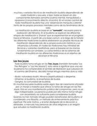 muchas y variadas técnicas de meditación budista dependiendo de
cada tradición y escuela, si bien todas se basan en dos
componentes llamados samatha (calma mental, tranquilidad) y
vipassana (conocimiento directo, intuición). En el núcleo central de
toda meditación budista hay una "observación tranquila y atenta"
tanto de los propios procesos mentales como de los fenómenos de la
vida.
La meditación budista se basa en el "samadhi", necesario para la
realización del Nirvana. En el budismo se explican las diferentes
etapas de meditación o "jhanas" que se experimentan en el progreso
hacia el Nirvana. A partir de una base común, a lo largo de la historia
las diferentes tradiciones budistas elaboraron sus propias técnicas de
meditación dependiendo de su propia evolución histórica y sus
influencias culturales. En todas las tradiciones hay infinidad de
técnicas y variantes meditativas, pero al basarse en los mismos
fundamentos son similares. Lo característico de los sistemas de
meditación budista en las diferentes tradiciones es el objetivo de
alcanzar el Nirvana.
Las tres joyas
Todo budista toma refugio en las Tres Joyas (también llamadas "Los
Tres Refugios" o "Los tres tesoros"); esto viene a significar que una vez
la persona ha comprendido el sentido de liberación que subyace en
el camino del Dharma, decidirá tomar refugio mientras dure su vida
en:
◦Buda: naturaleza bodhi, Nirvana (espiritualidad) o despertar.
◦Dharma: el budismo, la enseñanza de budas.
◦Sangha, la comunidad de budistas.
En muchas escuelas budistas existe algún tipo de ceremonia oficiada
por un monje o maestro que ofrece la toma de refugio en las Tres
Joyas. Esto es una manifestación pública del compromiso, pero no es
algo indispensable. La persona puede por ella misma tomar refugio
con sinceridad y es suficiente para considerarse budista.
Quienes no han tomado refugio pueden beneficiarse del budismo al
considerarlo una filosofía, un método de entrenamiento práctico
espiritual. Por este motivo, y al estar desligada de la devoción a
deidades, a menudo hay personas de otras religiones o sin religión
que estudian la meditación budista.
 