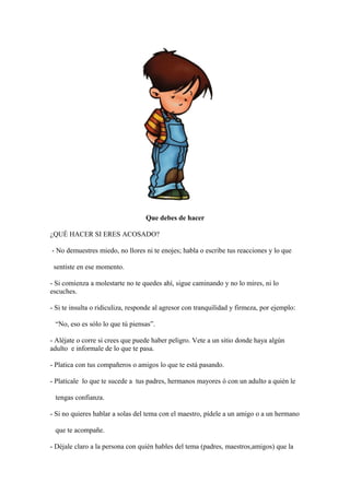 Que debes de hacer
¿QUÉ HACER SI ERES ACOSADO?
- No demuestres miedo, no llores ni te enojes; habla o escribe tus reacciones y lo que
sentiste en ese momento.
- Si comienza a molestarte no te quedes ahí, sigue caminando y no lo mires, ni lo
escuches.
- Si te insulta o ridiculiza, responde al agresor con tranquilidad y firmeza, por ejemplo:
“No, eso es sólo lo que tú piensas”.
- Aléjate o corre si crees que puede haber peligro. Vete a un sitio donde haya algún
adulto e informale de lo que te pasa.
- Platica con tus compañeros o amigos lo que te está pasando.
- Platícale lo que te sucede a tus padres, hermanos mayores ó con un adulto a quién le
tengas confianza.
- Si no quieres hablar a solas del tema con el maestro, pídele a un amigo o a un hermano
que te acompañe.
- Déjale claro a la persona con quién hables del tema (padres, maestros,amigos) que la
 