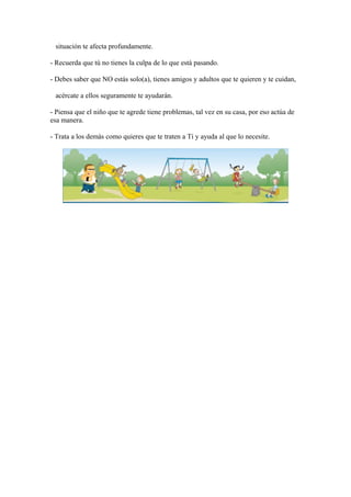 situación te afecta profundamente.
- Recuerda que tú no tienes la culpa de lo que está pasando.
- Debes saber que NO estás solo(a), tienes amigos y adultos que te quieren y te cuidan,
acércate a ellos seguramente te ayudarán.
- Piensa que el niño que te agrede tiene problemas, tal vez en su casa, por eso actúa de
esa manera.
- Trata a los demás como quieres que te traten a Tí y ayuda al que lo necesite.
 