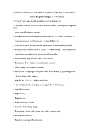 Consiste en lastimar a una persona en su integridad física o dañe sus pertenencias.
Conductas para distinguir el acoso escolar
CONDUCTAS PARA DISTINGUIR EL ACOSO ESCOLAR
• Amenazas verbales (insultos, burlas, rumores, apodos y menosprecios en público
para
poner en evidencia a un alumno);
• Comportamiento encaminado a atacar la autoestima del alumno y aumentar su
malestar causando ansiedad, miedo e inseguridad escolar;
• Aislar del grupo al alumno, creando sentimientos de marginación y soledad;
• Intimidación cibernética hacia un alumno, o “ciberbullying”, a través de medios
electrónicos como páginas de internet y teléfono celular;
• Maltrato físico perpetrado en contra de un alumno;
• Destrucción de los objetos personales de un alumno;
• Abuso sexual en contra de un alumno;
• Persecución física y/o psicológica en contra de un alumno, al que se elige como
víctima de repetidos ataques.
CONDUCTAS DEL ALUMNO AGRESOR
• Ausencia de empatía e incapacidad para percibir el dolor ajeno;
• Actitud dominante;
• Impulsividad;
• Egocentrismo;
• Bajo rendimiento escolar;
• Consumo de alcohol y drogas;
• Prácticas de crianza inadecuadas, autoritarias o negligentes;
• Maltrato intrafamiliar;
• Poco tiempo compartido en familia;
 