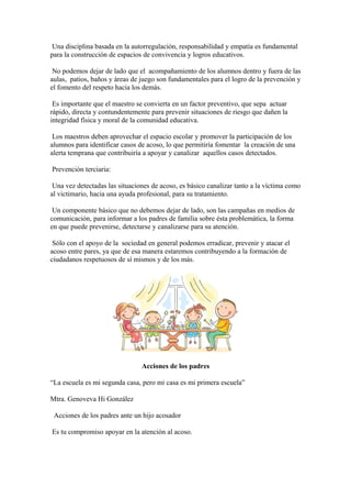 Una disciplina basada en la autorregulación, responsabilidad y empatía es fundamental
para la construcción de espacios de convivencia y logros educativos.
No podemos dejar de lado que el acompañamiento de los alumnos dentro y fuera de las
aulas, patios, baños y áreas de juego son fundamentales para el logro de la prevención y
el fomento del respeto hacia los demás.
Es importante que el maestro se convierta en un factor preventivo, que sepa actuar
rápido, directa y contundentemente para prevenir situaciones de riesgo que dañen la
integridad física y moral de la comunidad educativa.
Los maestros deben aprovechar el espacio escolar y promover la participación de los
alumnos para identificar casos de acoso, lo que permitiría fomentar la creación de una
alerta temprana que contribuiría a apoyar y canalizar aquellos casos detectados.
Prevención terciaria:
Una vez detectadas las situaciones de acoso, es básico canalizar tanto a la víctima como
al victimario, hacia una ayuda profesional, para su tratamiento.
Un componente básico que no debemos dejar de lado, son las campañas en medios de
comunicación, para informar a los padres de familia sobre ésta problemática, la forma
en que puede prevenirse, detectarse y canalizarse para su atención.
Sólo con el apoyo de la sociedad en general podemos erradicar, prevenir y atacar el
acoso entre pares, ya que de esa manera estaremos contribuyendo a la formación de
ciudadanos respetuosos de sí mismos y de los más.
Acciones de los padres
“La escuela es mi segunda casa, pero mi casa es mi primera escuela”
Mtra. Genoveva Hi González
Acciones de los padres ante un hijo acosador
Es tu compromiso apoyar en la atención al acoso.
 