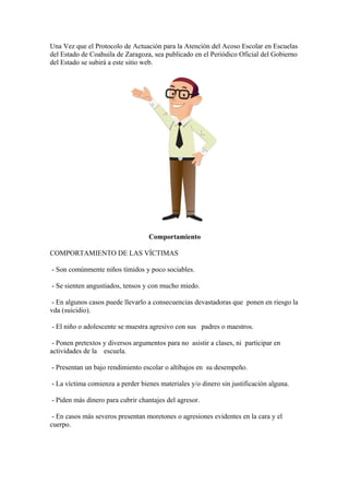 Una Vez que el Protocolo de Actuación para la Atención del Acoso Escolar en Escuelas
del Estado de Coahuila de Zaragoza, sea publicado en el Periódico Oficial del Gobierno
del Estado se subirá a este sitio web.
Comportamiento
COMPORTAMIENTO DE LAS VÍCTIMAS
- Son comúnmente niños tímidos y poco sociables.
- Se sienten angustiados, tensos y con mucho miedo.
- En algunos casos puede llevarlo a consecuencias devastadoras que ponen en riesgo la
vda (suicidio).
- El niño o adolescente se muestra agresivo con sus padres o maestros.
- Ponen pretextos y diversos argumentos para no asistir a clases, ni participar en
actividades de la escuela.
- Presentan un bajo rendimiento escolar o altibajos en su desempeño.
- La víctima comienza a perder bienes materiales y/o dinero sin justificación alguna.
- Piden más dinero para cubrir chantajes del agresor.
- En casos más severos presentan moretones o agresiones evidentes en la cara y el
cuerpo.
 