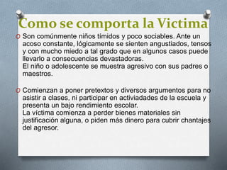 Como se comporta la Victima
O Son comúnmente niños tímidos y poco sociables. Ante un
acoso constante, lógicamente se sienten angustiados, tensos
y con mucho miedo a tal grado que en algunos casos puede
llevarlo a consecuencias devastadoras.
El niño o adolescente se muestra agresivo con sus padres o
maestros.
O Comienzan a poner pretextos y diversos argumentos para no
asistir a clases, ni participar en activiadades de la escuela y
presenta un bajo rendimiento escolar.
La víctima comienza a perder bienes materiales sin
justificación alguna, o piden más dinero para cubrir chantajes
del agresor.
 