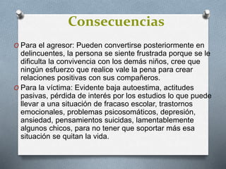 Consecuencias
O Para el agresor: Pueden convertirse posteriormente en
delincuentes, la persona se siente frustrada porque se le
dificulta la convivencia con los demás niños, cree que
ningún esfuerzo que realice vale la pena para crear
relaciones positivas con sus compañeros.
O Para la víctima: Evidente baja autoestima, actitudes
pasivas, pérdida de interés por los estudios lo que puede
llevar a una situación de fracaso escolar, trastornos
emocionales, problemas psicosomáticos, depresión,
ansiedad, pensamientos suicidas, lamentablemente
algunos chicos, para no tener que soportar más esa
situación se quitan la vida.
 