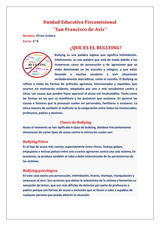 Unidad Educativa Fiscomisional
´´San Francisco de Asís´´
Nombre: Efrain Endara
Curso: 2° B
¿QUE ES EL BULLYING?
Bullying es una palabra inglesa que significa intimidación.
Infelizmente, es una palabra que está de moda debido a los
numerosos casos de persecución y de agresiones que se
están detectando en las escuelas y colegios, y que están
llevando a muchos escolares a vivir situaciones
verdaderamente aterradoras, como el suicidio. El Bullying se
refiere a todas las formas de actitudes agresivas, intencionadas y repetidas, que
ocurren sin motivación evidente, adoptadas por uno o más estudiantes contra a
otros. Las causas que pueden hacer aparecer el acoso son incalculables. Tanto como
las formas en las que se manifiesta y los perjuicios que ocasiona. En general las
causas o factores que lo provocan suelen ser personales, familiares o escolares. La
única manera de combatir el maltrato es la cooperación entre todos los involucrados,
profesores, padres y alumnos.
Clases de Bullying
Hasta el momento se han tipificado 6 tipos de bullying, dándose frecuentemente
situaciones de varios tipos de acoso contra la misma los cuales son:
Bullying Físico
Es el tipo de acoso más común, especialmente entre chicos. Incluye golpes,
empujones e incluso palizas entre uno o varios agresores contra una sola víctima, En
ocasiones, se produce también el robo o daño intencionado de las pertenencias de
las víctimas.
Bullying psicológico
En este caso existe una persecución, intimidación, tiranía, chantaje, manipulación y
amenazas al otro. Son acciones que dañan la autoestima de la víctima y fomentan su
sensación de temor, que son más difíciles de detectar por parte de profesores o
padres porque son formas de acoso o exclusión que se llevan a cabo a espaldas de
cualquier persona que pueda advertir la situación.
 