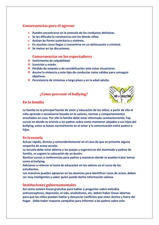 Consecuencias para el agresor
 Pueden encontrarse en la antesala de las conductas delictivas.
 Se les dificulta la convivencia con los demás niños.
 Actúan de forma autoritaria y violenta.
 En muchos casos llegan a convertirse en un delincuente o criminal.
 Se meten en las discusiones.
Consecuencias en los espectadores
 Sentimiento de culpabilidad.
 Sumisión y miedo.
 Pérdida de empatía y de sensibilización ante estas situaciones.
 Asume la violencia y este tipo de conductas como válidas para conseguir
objetivos.
 Persistencia de síntomas a largo plazo y en la edad adulta.
¿Cómo prevenir el bullying?
En la familia
La familia es la principal fuente de amor y educación de los niños; a partir de ella el
niño aprende a socializarse basado en lo valores, normas y comportamientos
enseñados en casa. Por ello la familia debe estar informada constantemente, hay
cursos en donde se orienta a los padres sobre como mantener alejados a sus hijos del
bullying; estos se basan normalmente en el amor y la comunicación entre padres e
hijos.
En la escuela
Actuar rápido, directa y contundentemente en el caso de que se presente alguna
sospecha de acoso escolar.
La escuela debe estar abierta a las quejas y sugerencias del alumnado y padres de
familia, se sugiere la colocación de un buzón.
Realizar cursos o conferencias para padres y maestros donde se puedas tratar temas
como el bullying.
Adicionar o reforzar el tema de educación en los valores en el curso de los
estudiantes.
Los maestros pueden apoyarse en los alumnos para identificar casos de acoso, deben
ser muy inteligentes y saber quien puede darles información valiosa.
Instituciones gubernamentales
Así como existen líneas gratuitas para hablar o preguntar sobre métodos
anticonceptivos, depresión, el sida, alcoholismo, etc, deben haber líneas abiertas
para que los niños puedan hablar y denunciar conflictos que viven dentro y fuera del
hogar. Debe haber mayores campañas para informar a los padres sobre esta
 