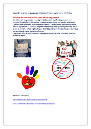 situación, la forma en que puede detectarse, tratarse y prevenirse el Bullying.
Medios de comunicación y sociedad en general
Los niños son muy dados a ver programas de acción y violencia y aunque no lo
creamos éstos influyen demasiado en su comportamiento. Los medios masivos de
comunicación deben ser más consientes de ello y controlar más los contenidos que
emiten o publican. La sociedad en general también puede ayudar a prevenir y atacar
el acoso entre los niños, vigilando y no dejando pasar este tipo de situaciones porque
pensamos se trata de una simple broma.
Cuando un niño se burla, amenaza o pega a otro niño, se debe intervenir para que
eso no se repita.
Referencia Bibliografica
http://depsicologia.com/bullying-o-acoso-escolar/
https://abigailvertiz.wordpress.com/causas-y-consecuencias/
 
