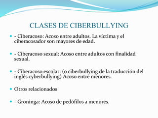 CLASES DE CIBERBULLYING
 - Ciberacoso: Acoso entre adultos. La víctima y el
ciberacosador son mayores de edad.
 - Ciberacoso sexual: Acoso entre adultos con finalidad
sexual.
 - Ciberacoso escolar: (o ciberbullying de la traducción del
inglés cyberbullying) Acoso entre menores.
 Otros relacionados
 - Groninga: Acoso de pedófilos a menores.
 